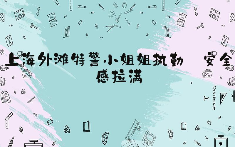 上海外滩特警小姐姐执勤 安全感拉满